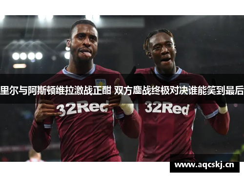 里尔与阿斯顿维拉激战正酣 双方鏖战终极对决谁能笑到最后